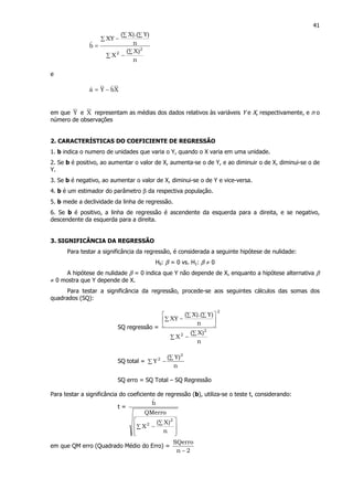 41
n
)X(
X
n
)Y).(X(
XY
bˆ
2
2 ∑
−∑
∑
∑ ∑
−
=
e
XbˆYaˆ −=
em que Y e X representam as médias dos dados relativos às variáveis Y e X, respectivamente, e n o
número de observações
2. CARACTERÍSTICAS DO COEFICIENTE DE REGRESSÃO
1. b indica o numero de unidades que varia o Y, quando o X varia em uma unidade.
2. Se b é positivo, ao aumentar o valor de X, aumenta-se o de Y, e ao diminuir o de X, diminui-se o de
Y.
3. Se b é negativo, ao aumentar o valor de X, diminui-se o de Y e vice-versa.
4. b é um estimador do parâmetro β da respectiva população.
5. b mede a declividade da linha de regressão.
6. Se b é positivo, a linha de regressão é ascendente da esquerda para a direita, e se negativo,
descendente da esquerda para a direita.
3. SIGNIFICÂNCIA DA REGRESSÃO
Para testar a significância da regressão, é considerada a seguinte hipótese de nulidade:
H0: β = 0 vs. H1: β ≠ 0
A hipótese de nulidade β = 0 indica que Y não depende de X, enquanto a hipótese alternativa β
≠ 0 mostra que Y depende de X.
Para testar a significância da regressão, procede-se aos seguintes cálculos das somas dos
quadrados (SQ):
SQ regressão =
2
2
2
n
)X(
X
n
)Y).(X(
XY
∑
−∑






∑
∑ ∑
−
SQ total =
n
)Y(
Y
2
2 ∑
∑ −
SQ erro = SQ Total – SQ Regressão
Para testar a significância do coeficiente de regressão (b), utiliza-se o teste t, considerando:
t =








∑
∑
−
n
)X(
X
QMerro
bˆ
2
2
em que QM erro (Quadrado Médio do Erro) =
2n
SQerro
−
 
