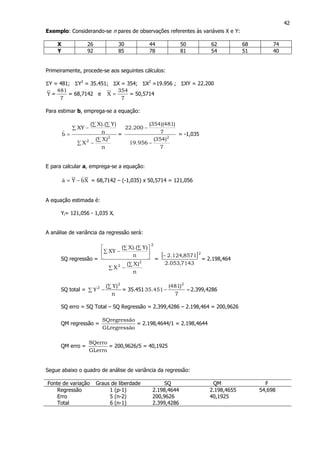 42
Exemplo: Considerando-se n pares de observações referentes às variáveis X e Y:
X 26 30 44 50 62 68 74
Y 92 85 78 81 54 51 40
Primeiramente, procede-se aos seguintes cálculos:
ΣY = 481; ΣY2
= 35.451; ΣX = 354; ΣX2
=19.956 ; ΣXY = 22.200
Y =
7
481
= 68,7142 e
7
354
X = = 50,5714
Para estimar b, emprega-se a equação:
n
)X(
X
n
)Y).(X(
XY
bˆ
2
2 ∑
−∑
∑
∑ ∑
−
= =
7
)354(
956.19
7
)481)(354(
200.22
2
−
−
= -1,035
E para calcular a, emprega-se a equação:
XbˆYaˆ −= = 68,7142 – (-1,035) x 50,5714 = 121,056
A equação estimada é:
Yi= 121,056 - 1,035 Xi
A análise de variância da regressão será:
SQ regressão =
2
2
2
n
)X(
X
n
)Y).(X(
XY
∑
−∑






∑
∑ ∑
−
=
[ ]2
7143,053.2
8571,124.2−
= 2.198,464
SQ total =
n
)Y(
Y
2
2 ∑
∑ − = 35.451 =−
7
)481(
451.35
2
2.399,4286
SQ erro = SQ Total – SQ Regressão = 2.399,4286 – 2.198,464 = 200,9626
QM regressão =
oGLregressã
oSQregressã
= 2.198,4644/1 = 2.198,4644
QM erro =
GLerro
SQerro
= 200,9626/5 = 40,1925
Segue abaixo o quadro de análise de variância da regressão:
Fonte de variação Graus de liberdade SQ QM F
Regressão 1 (p-1) 2.198,4644 2.198,4655 54,698
Erro 5 (n-2) 200,9626 40,1925
Total 6 (n-1) 2.399,4286
 