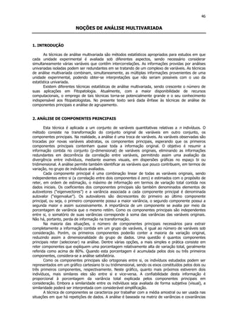 46
NOÇÕES DE ANÁLISE MULTIVARIADA
1. INTRODUÇÃO
As técnicas de análise multivariada são métodos estatísticos apropriados para estudos em que
cada unidade experimental é avaliada sob diferentes aspectos, sendo necessário considerar
simultaneamente várias variáveis que contêm intercorrelações. As informações providas por análises
univariadas isoladas podem ser redundantes em se tratando de um complexo de variáveis. As técnicas
de análise multivariada combinam, simultaneamente, as múltiplas informações provenientes de uma
unidade experimental, podendo obter-se interpretações que não seriam possíveis com o uso da
estatística univariada.
Existem diferentes técnicas estatísticas de análise multivariada, sendo crescente o número de
suas aplicações em Fitopatologia. Atualmente, com a maior disponibilidade de recursos
computacionais, o emprego de tais técnicas torna-se potencialmente grande e o seu conhecimento
indispensável aos fitopatologistas. No presente texto será dada ênfase às técnicas de análise de
componentes principais e análise de agrupamento.
2. ANÁLISE DE COMPONENTES PRINCIPAIS
Esta técnica é aplicada a um conjunto de variáveis quantitativas relativas a n indivíduos. O
método consiste na transformação do conjunto original de variáveis em outro conjunto, os
componentes principais. Na realidade, a análise é uma troca de variáveis. As variáveis observadas são
trocadas por novas variáveis abstratas, os componentes principais, esperando que os primeiros
componentes principais contenham quase toda a informação original. O objetivo é resumir a
informação contida no conjunto (p-dimensional) de variáveis originais, eliminando as informações
redundantes em decorrência da correlação entre variáveis, permitindo assim uma avaliação da
divergência entre indivíduos, mediante exames visuais, em dispersões gráficas no espaço bi ou
tridimensional. A análise permite também identificar as variáveis que pouco contribuem, em termos de
variação, no grupo de indivíduos avaliados.
Cada componente principal é uma combinação linear de todas as variáveis originais, sendo
independentes entre si (a correlação entre dois componentes é zero) e estimados com o propósito de
reter, em ordem de estimação, o máximo de informação em termos de variação total contida nos
dados iniciais. Os coeficientes dos componentes principais são também denominados elementos de
autovetores (“eigenvectores”) e a variância associada a cada componente principal é denominada
autovalor (“eigenvalue”). Os autovalores são decrescentes do primeiro ao último componente
principal, ou seja, o primeiro componente possui a maior variância, o segundo componente possui a
segunda maior e assim sucessivamente. A importância de um componente se avalia por meio da
porcentagem de variância que o mesmo retém. Como os componentes principais são independentes
entre si, o somatório de suas variâncias corresponde à soma das variâncias das variáveis originais.
Não há, portanto, perda de informação na transformação.
Na maioria das situações, o número de componentes principais necessários para extrair
completamente a informação contida em um grupo de varáveis, é igual ao número de variáveis sob
consideração. Porém, os primeiros componentes poderão conter a maioria da variação original,
reduzindo assim a dimensionalidade do grupo de dados. Uma questão é quantos componentes
principais reter (selecionar) na análise. Dentre várias opções, a mais simples e prática consiste em
reter componentes que expliquem uma porcentagem relativamente alta de variação total, geralmente
referida como acima de 80%. Quando esta porcentagem é acumulada pelos dois ou três primeiros
componentes, considera-se a análise satisfatória.
Como os componentes principais são ortogonais entre si, os indivíduos estudados podem ser
representados em um gráfico cartesiano bi ou tridimensional, sendo os eixos constituídos pelos dois ou
três primeiros componentes, respectivamente. Neste gráfico, quanto mais próximos estiverem dois
indivíduos, mais similares eles são entre si e vice-versa. A confiabilidade desta informação é
proporcional à porcentagem da variância total explicada pelos componentes principais em
consideração. Embora a similaridade entre os indivíduos seja avaliada de forma subjetiva (visual), a
similaridade poderá ser interpretada com considerável simplificação.
A técnica de componentes se caracteriza por trabalhar com a média amostral ou ser usada nas
situações em que há repetições de dados. A análise é baseada na matriz de variâncias e covariâncias
 