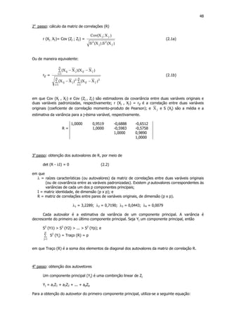 48
2o
passo: cálculo da matriz de correlações (R)
r (Xj ; Xj’)= Cov (Zj ; Zj’) =
)X(S).X(S
)X;X(Cov
'j
2
j
2
'jj
(2.1a)
Ou de maneira equivalente:
rjj’ =
∑ ∑ −−
∑ −−
= =
=
n
1i
n
1i
2
'j'ij
2
jij
n
1i
'j'ijjij
)XX()XX(
)XX)(XX(
(2.1b)
em que Cov (Xj , Xj’) e Cov (Zj , Zj’) são estimadores da covariância entre duas variáveis originais e
duas variáveis padronizadas, respectivamente; r (Xj , Xj’) = rjj’ é a correlação entre duas variáveis
originais (coeficiente de correlação momento-produto de Pearson); e jX e S (Xj) são a média e a
estimativa da variância para a j-ésima variável, respectivamente.
1,0000 0,9519 -0,6888 -0,6512
R = 1,0000 -0,5983 -0,5758
1,0000 0,9890
1,0000
3o
passo: obtenção dos autovalores de R, por meio de
det (R - λI) = 0 (2.2)
em que
λ = raízes características (ou autovalores) da matriz de correlações entre duas varáveis originais
(ou de covariância entre as varáveis padronizadas). Existem p autovalores correspondentes às
variâncias de cada um dos p componentes principais;
I = matriz identidade, de dimensão (p x p); e
R = matriz de correlações entre pares de variáveis originais, de dimensão (p x p).
λ1 = 3,2289; λ2 = 0,7190; λ3 = 0,0443; λ4 = 0,0079
Cada autovalor é a estimativa da variância de um componente principal. A variância é
decrescente do primeiro ao último componente principal. Seja Yj um componente principal, então
S2
(Y1) > S2
(Y2) > ... > S2
(Yp); e
∑
=
p
1j
S2
(Yj) = Traço (R) = p
em que Traço (R) é a soma dos elementos da diagonal dos autovalores da matriz de correlação R.
4o
passo: obtenção dos autovetores
Um componente principal (Yj) é uma combinção linear de Zj
Yj = a1Z1 + a2Z2 + ... + apZp
Para a obtenção do autovetor do primeiro componente principal, utiliza-se a seguinte equação:
 