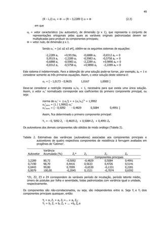 49
(R - λ1I) α1 = Φ ⇒ (R – 3,2289 I) α = Φ (2.3)
em que
αj = vetor característico (ou autovetor), de dimensão (p x 1), que representa o conjunto de
representações ortogonais pelas quais as variáveis originais padronizadas devem ser
multiplicadas para produzir os componentes principais;
Φ = vetor nulo, de dimensão p x 1.
Sendo α1
’
= [a1 a2 a3 a4], obtêm-se os seguintes sistemas de equações:
-2,2289 a1 +0,9519a2 -0,6888 a3 -0,6512 a4 = 0
0,9519 a1 -2,2289 a2 -0,5983 a3 -0,5758 a4 = 0
-0,6888 a1 -0,5983 a2 -2,2289 a3 +0,9890 a4 = 0
-0,6512 a1 -0,5758 a2 +0,9890 a3 -2,2289 a4 = 0
Este sistema é indeterminado. Para a obtenção de uma solução pode-se tornar, por exemplo, a4 = 1 e
considerar somente as três primeiras equações. Assim, o vetor solução deste sistema é:
α1 = [ - 1,0173 - 0,9635 1,0167 1,0000 ]
Deve-se considerar a restrição imposta α1’α1 = 1, necessária para que exista uma única solução.
Assim, o vetor α1’ normalizado corresponde aos coeficientes do primeiro componente principal, ou
seja:
norma de α1’ = || α1’|| = + (α1’α1)½
= 1,9992
α1’norm. = (1 / 1,9992) α1’
α1’norm. = [ - 0,5092 - 0,4829 0,5084 0,4991 ]
Assim, fica determinado o primeiro componente principal:
Y1 = - 0, 5092 Z1 - 0,4829 Z2 + 0,5084 Z3 + 0,4991 Z4
Os autovetores dos demais componentes são obtidos de modo análogo (Tabela 2).
Tabela 2. Estimativas das variâncias (autovalores) associadas aos componentes principais e
autovetores de quatro respectivos componentes de resistência à ferrugem avaliados em
progênies de ‘Catimor’.
Autovetor
Variância
Acumulada (%) Z1* Z2 Z3 Z4
Componentes principais
3,2289 80,72 -0,5092 -0,4829 0,5084 0,4991
0,7190 98,70 0,4416 0,5633 0,4726 0,5141
0,0443 99,80 0,7099 -0,6530 -0,1331 0,2281
0,0079 100,00 -0,2045 0,1521 -0,7074 0,6592
*Z1, Z2, Z3 e Z4 correspondem às variáveis período de incubação, período latente médio,
úmero de pústulas por folha e severidade, todas padronizadas com variância igual a unidade,
respectivamente.
Os componentes são não-correlacionados, ou seja, são independentes entre si. Seja Yj e Yj’ dois
componentes principais quaisquer, então:
Yj = a1 Z1 + a2 Z2 +... + ap Zp;
Yj’ = b1 Z1 + b2 Z2 + ... +bp Zp e
 