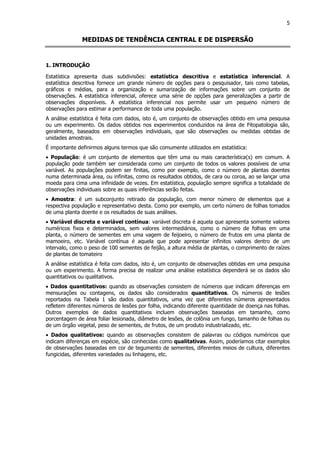 5
MEDIDAS DE TENDÊNCIA CENTRAL E DE DISPERSÃO
1. INTRODUÇÃO
Estatística apresenta duas subdivisões: estatística descritiva e estatística inferencial. A
estatística descritiva fornece um grande número de opções para o pesquisador, tais como tabelas,
gráficos e médias, para a organização e sumarização de informações sobre um conjunto de
observações. A estatística inferencial, oferece uma série de opções para generalizações a partir de
observações disponíveis. A estatística inferencial nos permite usar um pequeno número de
observações para estimar a performance de toda uma população.
A análise estatística é feita com dados, isto é, um conjunto de observações obtido em uma pesquisa
ou um experimento. Os dados obtidos nos experimentos conduzidos na área de Fitopatologia são,
geralmente, baseados em observações individuais, que são observações ou medidas obtidas de
unidades amostrais.
É importante definirmos alguns termos que são comumente utilizados em estatística:
• População: é um conjunto de elementos que têm uma ou mais característica(s) em comum. A
população pode também ser considerada como um conjunto de todos os valores possíveis de uma
variável. As populações podem ser finitas, como por exemplo, como o número de plantas doentes
numa determinada área, ou infinitas, como os resultados obtidos, de cara ou coroa, ao se lançar uma
moeda para cima uma infinidade de vezes. Em estatística, população sempre significa a totalidade de
observações individuais sobre as quais inferências serão feitas.
• Amostra: é um subconjunto retirado da população, com menor número de elementos que a
respectiva população e representativo desta. Como por exemplo, um certo número de folhas tomados
de uma planta doente e os resultados de suas análises.
• Variável discreta e variável contínua: variável discreta é aquela que apresenta somente valores
numéricos fixos e determinados, sem valores intermediários, como o número de folhas em uma
planta, o número de sementes em uma vagem de feijoeiro, o número de frutos em uma planta de
mamoeiro, etc. Variável contínua é aquela que pode apresentar infinitos valores dentro de um
intervalo, como o peso de 100 sementes de feijão, a altura média de plantas, o comprimento de raízes
de plantas de tomateiro
A análise estatística é feita com dados, isto é, um conjunto de observações obtidas em uma pesquisa
ou um experimento. A forma precisa de realizar uma análise estatística dependerá se os dados são
quantitativos ou qualitativos.
• Dados quantitativos: quando as observações consistem de números que indicam diferenças em
mensurações ou contagens, os dados são considerados quantitativos. Os números de lesões
reportados na Tabela 1 são dados quantitativos, uma vez que diferentes números apresentados
refletem diferentes números de lesões por folha, indicando diferente quantidade de doença nas folhas.
Outros exemplos de dados quantitativos incluem observações baseadas em tamanho, como
porcentagem de área foliar lesionada, diâmetro de lesões, de colônia um fungo, tamanho de folhas ou
de um órgão vegetal, peso de sementes, de frutos, de um produto industrializado, etc.
• Dados qualitativos: quando as observações consistem de palavras ou códigos numéricos que
indicam diferenças em espécie, são conhecidas como qualitativas. Assim, poderíamos citar exemplos
de observações baseadas em cor de tegumento de sementes, diferentes meios de cultura, diferentes
fungicidas, diferentes variedades ou linhagens, etc.
 