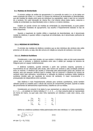 52
3.1. Medidas de Similaridade
O primeiro estágio da análise de agrupamento é a conversão da matriz (n x p) de dados em
matriz quadrada (da ordem n x n, sendo n o número de indivíduos) de similaridade ou dissimilaridade,
que são medidas da relação entre pares de indivíduos (ou populações), dado o valor de um conjunto
de p variáveis. Em cada interseção da i-ésima fila e da k-ésima coluna desta matriz, coloca-se a
medida de similaridade (ou dissimilaridade) entre o i-ésimo e o k-ésimo indivíduo.
Existem um grande número de medidas de similaridade (ou dissimilaridade), as quais podem
levar a diferentes resultados de agrupamento. Sua escolha é freqüentemente baseada no tipo de
dados disponíveis.
Quando a magnitude da medida reflete a magnitude da dissimilaridade, ela é denominada
medida de distância, e quando reflete a magnitude da similaridade, ela é denominada coeficiente de
similaridade.
3.1.1. MEDIDAS DE DISTÂNCIA
O princípio das medidas de distância considera que se dois indivíduos são similares eles estão
próximos um do outro, ou seja, eles são comuns em relação ao conjunto de variáveis e vice-versa.
3.1.1.1. Distância Euclidiana
Considerando o caso mais simples, em que existem n indivíduos, cada um dos quais possuindo
valores para p variáveis, a distância euclidiana entre eles é obtida por analogia ao teorema de
Pitágoras para um espaço multidimensional.
A distância euclidiana, quando estimada a partir das variáveis originais, apresenta a
inconveniência de ser influenciada pela escala, pelo número de variáveis e pela correlação existente
entre as mesmas. A influência das escalas é contornada pela padronização prévia das variáveis em
estudos, para que possuam variância igual à unidade. Para se contornar a influência do número de
variáveis sobre essa estimativa, recomenda-se a utilização da distância euclidiana média (distância
euclidiana dividida pela raiz quadrada do número de variáveis). O maior inconveniente é a
pressuposição da independência entre variáveis.
Esta distância é mais freqüentemente utilizada para variáveis quantitativas, sendo também
utilizada quando as unidades para o cálculo são escores de componentes principais. Quando os dados
são provenientes de delineamentos experimentais, trabalha-se com as médias.
Considerando um conjunto X de dados Xjj que representam os valores da j-ésima característica
(j = 1, 2, ..., p) avaliada no i-ésimo indivíduo (i = 1, 2, 3, ..., n). Esse conjunto pode ser representado
em forma de matriz, na qual cada vetor linha representa um indivíduo e cada vetor coluna, uma
variável.
X11 X12 ... X1p
X = X21 X12 ... X2p
... ... ... ...
Xn1 Xn2 ... Xnp
Define-se a distância euclidiana média padronizada entre dois indivíduos i e i’ pela expressão:
dii’= ∑ −
=
p
1j
2
j'iij )ZZ(
p
1
(3.1)
em que Zij = Xij / S (Xj) (3.2)
 