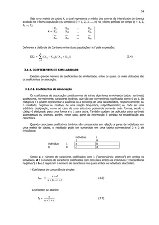 54
Seja uma matriz de dados X, a qual representa a média dos valores de intensidade de doença
avaliada na i-ésima população (ou amostra) (i = 1, 2, 3, ..., n) no j-ésimo período de tempo (j = 1, 2,
3, ..., p),
X11 X12 ... X1p
X = X21 X12 ... X2p
... ... ... ...
Xn1 Xn2 ... Xnp
Define-se a distância de Canberra entre duas populações i e i’ pela expressão:
DCii’ = ∑=
+−
p
1j
j'iijj'iij )]XX/()XX[( (3.4)
3.1.2. COEFICIENTES DE SIMILARIDADE
Existem grande número de coeficientes de similaridade, entre os quais, os mais utilizados são
os coeficientes de asociação.
3.1.2.1. Coeficientes de Associação
Os coeficientes de associação constituem-se de vários algoritmos envolvendo dados variáveis)
qualitativos, normalmente, caracteres binários, que são por conveniência codificados como 0 ou 1. Os
códigos 0 e 1 podem representar a ausência ou a presença de uma característica, respectivamente; ou
o resultado, negativo ou positivo, de uma reação bioquímica, respectivamente; ou pode ser uma
arbitrária designação, como no caso de uma estrutura possuindo somente duas formas, sendo o
código 0 designado para uma forma e o 1 para outra. Também podem ser aplicados para variáveis
quantitativas ou ordinais, porém, neste caso, parte da informação é perdida na recodificação dos
caracteres.
Quando caracteres qualitativos binários são comparados em relação a pares de indivíduos em
uma matriz de dados, o resultado pode ser sumariado em uma tabela convencional 2 x 2 de
freqüência:
indivíduo i
1 0
indivíduo 1 a b
K 0 c d
Sendo a o número de caracteres codificados com 1 (“concordância positiva”) em ambos os
indivíduos, d é o número de caracteres codificados com zero para ambos os indivíduos (“concordância
negativa”) e b e c registram o número de caracteres nos quais ambos os indivíduos discordam.
- Coeficiente de concordância simples
Ssm =
dcba
da
+++
+
(3.6)
- Coeficiente de Jaccard
Sj =
cba
a
++
(3.7)
 