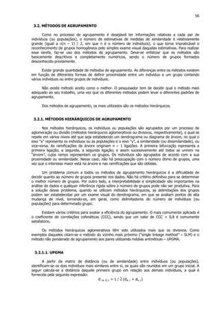 56
3.2. MÉTODOS DE AGRUPAMENTO
Como no processo de agrupamento é desejável ter informações relativas a cada par de
indivíduos (ou populações), o número de estimativas de medidas de similaridade é relativamente
grande (igual a n(n – 1) / 2, em que n é o número de indivíduos), o que torna impraticável o
reconhecimento de grupos homogêneos pelo simples exame visual daquelas estimativas. Para realizar
essa tarefa, faz-se uso dos métodos de agrupamento. Deve-se enfatizar que os métodos são
basicamente descritivos e completamente numéricos, sendo o número de grupos formados
desconhecido previamente.
Existe grande quantidade de métodos de agrupamento. As diferenças entre os métodos existem
em função de diferentes formas de definir proximidade entre um indivíduo e um grupo contendo
vários indivíduos ou entre grupos de indivíduos.
Não existe método aceito como o melhor. O pesquisador tem de decidir qual o método mais
adequado ao seu trabalho, uma vez que os diferentes métodos podem levar a diferentes padrões de
agrupamento.
Dos métodos de agrupamento, os mais utilizados são os métodos hierárquicos.
3.2.1. MÉTODOS HIERÁRQUICOS DE AGRUPAMENTO
Nos métodos hierárquicos, os indivíduos ou populações são agrupados por um processo de
aglomeração ou divisão (métodos hierárquicos aglomerativos ou divisivos, respectivamente), o qual se
repete em vários níveis até que seja estabelecido um dendrograma ou diagrama de árvore, no qual o
eixo “x” representa os indivíduos ou as populações e o eixo “y”, a similaridade (ou dissimilaridade), ou
vice-versa. As ramificações da árvore originam n – 1 ligações. A primeira bifurcação representa a
primeira ligação; a segunda, a segunda ligação; e assim sucessivamente até todos se unirem na
“árvore”, cujos ramos representam os grupos. Os indivíduos são agrupados de acordo com a sua
proximidade ou similaridade. Nesse caso, não há preocupação com o número ótimo de grupos, uma
vez que o interesse maior está na árvore e nas ramificações que são obtidas.
Um problema comum a todos os métodos de agrupamento hierárquicos é a dificuldade de
decidir quanto ao número de grupos presente nos dados. Não há critério definitivo para se determinar
o melhor número de grupos. Por outro lado, a interpretabilidade e simplicidade são importantes na
análise de dados e qualquer inferência rígida sobre o número de grupos pode não ser produtiva. Para
a solução desse problema, quando se utilizam métodos hierárquicos, as delimitações dos grupos
podem ser estabelecidas por um exame visual do dendrograma, em que se avaliam pontos de alta
mudança de nível, tornando-os, em geral, como delimitadores do número de indivíduos (ou
populações) para determinado grupo.
Existem vários critérios para avaliar a eficiência do agrupamento. O mais comumente aplicado é
o coeficiente de correlações cofenéticas (CCC), sendo que um valor de CCC > 0,8 é comumente
satisfatório.
Os métodos hierárquicos aglomerativos têm sido utilizados mais que os divisivos. Como
exemplos daqueles citam-se o método do vizinho mais próximo (“single linkage method” – SLM) e o
método não ponderado de agrupamento aos pares utilizando médias aritméticas – UPGMA.
3.2.1.1. UPGMA
A partir da matriz de distância (ou de similaridade) entre indivíduos (ou populações),
identificam-se os dois indivíduos mais similares entre si, os quais são reunidos em um grupo inicial. A
seguir calcula-se a distância daquele primeiro grupo em relação aos demais indivíduos, a qual é
fornecida pela seguinte expressão:
d (a, b) c = 1 / 2 (da, c + db, c)
 