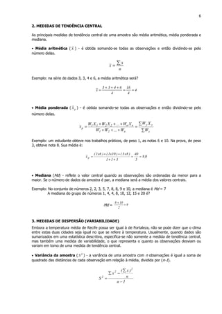 6
2. MEDIDAS DE TENDÊNCIA CENTRAL
As principais medidas de tendência central de uma amostra são média aritmética, média ponderada e
mediana.
• Média aritmética ( x ) - é obtida somando-se todas as observações e então dividindo-se pelo
número delas.
n
x
x
∑=
Exemplo: na série de dados 3, 3, 4 e 6, a média aritmética será?
4
4
16
4
6433
x ==
+++
=
• Média ponderada ( px ) - é obtida somando-se todas as observações e então dividindo-se pelo
número delas.
∑
∑
=
+++
+++
=
y
yy
n21
nn2211
p
W
XW
W...WW
XW...XWXW
x
Exemplo: um estudante obteve nos trabalhos práticos, de peso 1, as notas 6 e 10. Na prova, de peso
3, obteve nota 8. Sua média é:
0,8
5
40
311
)8x3()10x1()6x1(
xp ==
++
++
=
• Mediana (Md) - reflete o valor central quando as observações são ordenadas da menor para a
maior. Se o número de dados da amostra é par, a mediana será a média dos valores centrais.
Exemplo: No conjunto de números 2, 2, 3, 5, 7, 8, 8, 9 e 10, a mediana é Md = 7
A mediana do grupo de números 1, 4, 4, 8, 10, 12, 15 e 20 é?
Md = 9
2
108
=
+
3. MEDIDAS DE DISPERSÃO (VARIABILIDADE)
Embora a temperatura média de Recife possa ser igual à de Fortaleza, não se pode dizer que o clima
entre estas duas cidades seja igual no que se refere à temperatura. Usualmente, quando dados são
sumarizados em uma estatística descritiva, especifica-se não somente a medida de tendência central,
mas também uma medida de variabilidade, o que representa o quanto as observações desviam ou
variam em tomo de uma medida de tendência central.
• Variância da amostra ( 2
S ) - a variância de uma amostra com n observações é igual a soma de
quadrado das distâncias de cada observação em relação à média, dividida por (n-1).
1n
n
)x(
x
S
2
2
2
−
∑
−∑
=
 