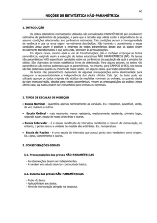 60
NOÇÕES DE ESTATÍSTICA NÃO-PARAMÉTRICA
1. INTRODUÇÃO
Os testes estatísticos normalmente utilizados são considerados PARAMÉTRICOS por envolverem
estimativa de parâmetros da população, e para que a decisão seja válida existe a dependência de se
assumir condições relacionadas aos parâmetros estimados. Tais condições seriam a homogeneidade
de variância e que os erros sejam normalmente distribuídos. Não havendo o atendimento a essas
condições ainda assim é possível o emprego de testes paramétricos desde que os dados sejam
devidamente transformados e que após esta, atendam às pressuposições.
Em alguns casos, mesmo após o uso de transformações, não é confiável empregar-se testes
paramétricos, exigindo assim a execução de testes estatísticos NÂO PARAMÉTRICOS (NP). Os testes
não paramétricos NÃO especificam condições sobre os parâmetros da população da qual a amostra foi
obtida. São chamados de testes estatísticos livres de distribuição. Para alguns autores, os testes não
paramétricos são menos poderosos que os paramétricos, no entanto, para CAMPOS (1983), tais testes
são tão poderosos quanto ou mesmo de maior poder, em alguns casos, que testes paramétricos.
Os testes não paramétricos dependem de algumas pressuposições como aleatoriedade para
assegurar a representatividade e independência dos dados obtidos. Este tipo de teste pode ser
utilizado quando os dados originais são obtidos de medições nominais ou ordinais, ou quando dados
do tipo intervalo/razão, obtidos para testes paramétricos, violam as pressuposições da análise. Neste
último caso, os dados podem ser convertidos para ordinais ou nominais.
2. TIPOS DE ESCALAS DE MEDIÇÃO
• Escala Nominal - quantifica apenas nominalmente as variáveis. Ex.: resistente, suscetível, verde,
de vez, maduro e outros.
• Escala Ordinal - mais resistente, menos resistente, medianamente resistente, primeiro lugar,
segundo lugar, escala de notas arbitrárias e outros.
• Escala Intervalar - é a escala constituída de intervalos constantes e comum de mensuração, no
entanto, o ponto zero e a unidade de medida são arbitrárias. Ex.: temperatura.
• Escala de Razões - é uma escala de intervalos que possui ponto zero verdadeiro como origem.
Ex.: peso, comprimento e outros.
3. CONSIDERAÇÕES GERAIS
3.1. Pressuposições das provas NÃO-PARAMÉTRICAS
- As observações devem ser independentes.
- A variável em estudo deve ter continuidade básica.
3.2. Escolha das provas NÃO-PARAMÉTRICAS
- Poder do teste.
- Aplicabilidade aos dados.
- Nível de mensuração atingido na pesquisa.
 