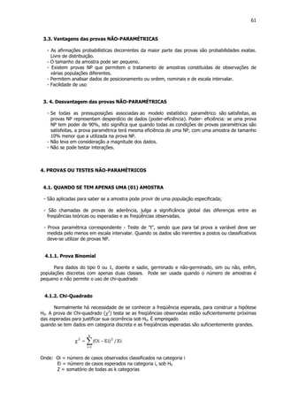 61
3.3. Vantagens das provas NÃO-PARAMÉTRICAS
- As afirmações probabilísticas decorrentes da maior parte das provas são probabilidades exatas.
Livre de distribuição.
- O tamanho da amostra pode ser pequeno.
- Existem provas NP que permitem o tratamento de amostras constituídas de observações de
várias populações diferentes.
- Permitem analisar dados de posicionamento ou ordem, nominais e de escala intervalar.
- Facilidade de uso
3. 4. Desvantagem das provas NÃO-PARAMÉTRICAS
- Se todas as pressuposições associadas ao modelo estatístico paramétrico são satisfeitas, as
provas NP representam desperdício de dados (poder-eficiência). Poder- eficiência: se uma prova
NP tem poder de 90%, isto significa que quando todas as condições de provas paramétricas são
satisfeitas, a prova paramétrica terá mesma eficiência de uma NP, com uma amostra de tamanho
10% menor que a utilizada na prova NP.
- Não leva em consideração a magnitude dos dados.
- Não se pode testar interações.
4. PROVAS OU TESTES NÃO-PARAMÉTRICOS
4.1. QUANDO SE TEM APENAS UMA (01) AMOSTRA
- São aplicadas para saber se a amostra pode provir de uma população especificada;
- São chamadas de provas de aderência, julga a significância global das diferenças entre as
freqüências teóricas ou esperadas e as freqüências observadas.
- Prova paramétrica correspondente - Teste de "t", sendo que para tal prova a variável deve ser
medida pelo menos em escala intervalar. Quando os dados são inerentes a postos ou classificativos
deve-se utilizar de provas NP.
4.1.1. Prova Binomial
Para dados do tipo 0 ou 1, doente e sadio, germinado e não-germinado, sim ou não, enfim,
populações discretas com apenas duas classes. Pode ser usada quando o número de amostras é
pequeno e não permite o uso de chi-quadrado
4.1.2. Chi-Quadrado
Normalmente há necessidade de se conhecer a freqüência esperada, para construir a hipótese
H0. A prova de Chi-quadrado (χ2
) testa se as freqüências observadas estão suficientemente próximas
das esperadas para justificar sua ocorrência sob H0. É empregado
quando se tem dados em categoria discreta e as freqüências esperadas são suficientemente grandes.
∑=
−=χ
k
1i
22
Ei/)EiOi(
Onde: Oi = número de casos observados classificados na categoria i
Ei = número de casos esperados na categoria i, sob H0
Z = somatório de todas as k categorias
 