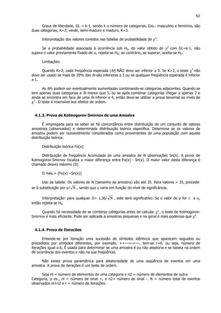 62
Graus de liberdade, GL = k-1, sendo k o número de categorias. Exs.: masculino e feminino, são
duas categorias, K=2; verde, semi-maduro e maduro, K=3.
Interpretação dos valores contidos nas tabelas de probabilidade de χ2
:
Se a probabilidade associada á ocorrência sob H0, do valor obtido de χ2
com GL=k-1, não
supera o valor previamente fixado de α, rejeita-se H0; ao contrário, se superar, aceita-se H0.
Limitações:
Quando K=2, cada freqüência esperada (fe) NÃO deve ser inferior a 5. Se K>2, o teste χ2
não
deve ser usado se mais de 20% das fe são inferiores a 5 ou se qualquer freqüência esperada é inferior
a 1.
As fe's podem ser eventualmente aumentadas combinando-se categorias adjacentes. Quando se
tem apenas duas categorias e fe menor que 5, ou se após combinar categorias chegar a apenas 2 e
ainda se encontra em face de uma fe inferior a 4, então deve-se utilizar a prova binomial ao invés de
χ2
. O teste é insensível aos efeitos de ordem.
4.1.3. Prova de Kolmogorov-Smirnov de uma Amostra
É empregada para se saber se há concordância entre distribuição de um conjunto de valores
amostrais (observados) e determinada distribuição teórica especifica. Determina se os valores da
amostra podem ser razoavelmente considerados como provenientes de uma população com aquela
distribuição teórica.
Distribuição teórica Fo(x):
Distribuição de freqüência Acumulada de uma amostra de N observações Sn(x). A prova de
Kolmogorov-Smirnov focaliza a maior diferença entre Fo(x) - Sn(x). O maior valor desta diferença é
chamado desvio máximo (D)
D máx.= [Fo(x) - Sn(x)]
Uso da tabela: Os valores de N (tamanho da amostra) vão até 35. Para valores > 35, procede-
se à substituição por y/ N , sendo que y varia em função do nível de significância.
Interpretação: para qualquer D> 1,36/ N , este será significativo. Se o valor de p for ≤ a α,
então rejeita-se H0.
Quando há necessidade de se combinar categorias antes de calcular χ2
, o teste de Kolmogorov-
Smirnov é mais eficiente. Pode ser aplicada a amostras pequenas e no geral é mais poderosa que χ2
.
4.1.4. Prova de Iteracões
Entende-se por iteração uma sucessão de símbolos idênticos que aparecem seguidos ou
precedidos por símbolos diferentes, por exemplo. ++---+-+---, tem-se r=6, ou seja, número de
iterações igual a 6. É usada para determinar se uma amostra é ou não aleatória e se baseia na ordem
de ocorrência dos eventos e não na sua freqüência.
Não existe prova paramétrica para aleatoriedade de uma seqüência de eventos em uma
amostra. A prova de iterações é um teste de ordem.
Seja nl = número de elementos de uma categoria e n2 = número de elementos de outra
Categoria, p ex., nl = número de sinal +, e n2= número de sinal -. N = número total de eventos
observados nl+n2 e r = número de iterações.
 