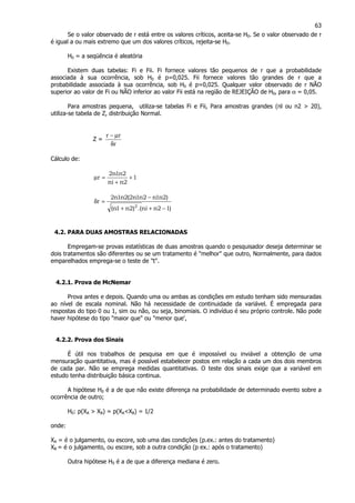 63
Se o valor observado de r está entre os valores críticos, aceita-se H0. Se o valor observado de r
é igual a ou mais extremo que um dos valores críticos, rejeita-se H0.
H0 = a seqüência é aleatória
Existem duas tabelas: Fi e Fii. Fi fornece valores tão pequenos de r que a probabilidade
associada à sua ocorrência, sob H0 é p=0,025. Fii fornece valores tão grandes de r que a
probabilidade associada à sua ocorrência, sob H0 é p=0,025. Qualquer valor observado de r NÃO
superior ao valor de Fi ou NÃO inferior ao valor Fii está na região de REJEIÇÃO de H0, para α = 0,05.
Para amostras pequena, utiliza-se tabelas Fi e Fii, Para amostras grandes (nl ou n2 > 20),
utiliza-se tabela de Z, distribuição Normal.
Z =
r
rr
δ
µ−
Cálculo de:
1
2nni
2n1n2
r +
+
=µ
)12nni.()2n1n(
)2n1n2n1n2(2n1n2
r
2
−++
−
=δ
4.2. PARA DUAS AMOSTRAS RELACIONADAS
Empregam-se provas estatísticas de duas amostras quando o pesquisador deseja determinar se
dois tratamentos são diferentes ou se um tratamento é "melhor" que outro, Normalmente, para dados
emparelhados emprega-se o teste de "t".
4.2.1. Prova de McNemar
Prova antes e depois. Quando uma ou ambas as condições em estudo tenham sido mensuradas
ao nível de escala nominal. Não há necessidade de continuidade da variável. É empregada para
respostas do tipo 0 ou 1, sim ou não, ou seja, binomiais. O indivíduo é seu próprio controle. Não pode
haver hipótese do tipo "maior que" ou "menor que',
4.2.2. Prova dos Sinais
É útil nos trabalhos de pesquisa em que é impossível ou inviável a obtenção de uma
mensuração quantitativa, mas é possível estabelecer postos em relação a cada um dos dois membros
de cada par. Não se emprega medidas quantitativas. O teste dos sinais exige que a variável em
estudo tenha distribuição básica continua.
A hipótese H0 é a de que não existe diferença na probabilidade de determinado evento sobre a
ocorrência de outro;
H0: p(XA > XB) = p(XA<XB) = 1/2
onde:
XA = é o julgamento, ou escore, sob uma das condições (p.ex.: antes do tratamento)
XB = é o julgamento, ou escore, sob a outra condição (p ex.: após o tratamento)
Outra hipótese H0 é a de que a diferença mediana é zero.
 