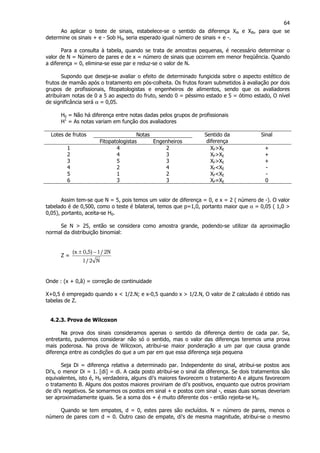 64
Ao aplicar o teste de sinais, estabelece-se o sentido da diferença XAi e XBi, para que se
determine os sinais + e - Sob H0, seria esperado igual número de sinais + e -.
Para a consulta à tabela, quando se trata de amostras pequenas, é necessário determinar o
valor de N = Número de pares e de x = número de sinais que ocorrem em menor freqüência. Quando
a diferença = 0, elimina-se esse par e reduz-se o valor de N.
Supondo que deseja-se avaliar o efeito de determinado fungicida sobre o aspecto estético de
frutos de mamão após o tratamento em pós-colheita. Os frutos foram submetidos à avaliação por dois
grupos de profissionais, fitopatologistas e engenheiros de alimentos, sendo que os avaliadores
atribuíram notas de 0 a 5 ao aspecto do fruto, sendo 0 = péssimo estado e 5 = ótimo estado, O nível
de significância será α = 0,05.
H0 = Não há diferença entre notas dadas pelos grupos de profissionais
H1
= As notas variam em função dos avaliadores
NotasLotes de frutos
Fitopatologistas Engenheiros
Sentido da
diferença
Sinal
1 4 2 XF>XE +
2 4 3 XF>XE +
3 5 3 XF>XE +
4 2 4 XF<XE -
5 1 2 XF<XE -
6 3 3 XF=XE 0
Assim tem-se que N = 5, pois temos um valor de diferença = 0, e x = 2 ( número de -). O valor
tabelado é de 0,500, como o teste é bilateral, temos que p=1,0, portanto maior que α = 0,05 ( 1,0 >
0,05), portanto, aceita-se H0.
Se N > 25, então se considera como amostra grande, podendo-se utilizar da aproximação
normal da distribuição binomial:
Z =
N2/1
N2/1)5,0x( −±
Onde : (x + 0,â) = correção de continuidade
X+0,5 é empregado quando x < 1/2.N; e x-0,5 quando x > 1/2.N, O valor de Z calculado é obtido nas
tabelas de Z.
4.2.3. Prova de Wilcoxon
Na prova dos sinais consideramos apenas o sentido da diferença dentro de cada par. Se,
entretanto, pudermos considerar não só o sentido, mas o valor das diferenças teremos uma prova
mais poderosa. Na prova de Wilcoxon, atribui-se maior ponderação a um par que causa grande
diferença entre as condições do que a um par em que essa diferença seja pequena
Seja Di = diferença relativa a determinado par. Independente do sinal, atribui-se postos aos
Di's, o menor Di = 1. [di] = di. A cada posto atribuí-se o sinal da diferença. Se dois tratamentos são
equivalentes, isto é, H0 verdadeira, alguns di's maiores favorecem o tratamento A e alguns favorecem
o tratamento B. Alguns dos postos maiores proviriam de di's positivos, enquanto que outros proviriam
de di's negativos. Se somarmos os postos em sinal + e postos com sinal -, essas duas somas deveriam
ser aproximadamente iguais. Se a soma dos + é muito diferente dos - então rejeita-se H0.
Quando se tem empates, d = 0, estes pares são excluídos. N = número de pares, menos o
número de pares com d = 0. Outro caso de empate, di's de mesma magnitude, atribui-se o mesmo
 