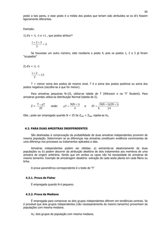 65
posto a tais pares, e esse posto é a média dos postos que teriam sido atribuídos se os di's fossem
ligeiramente diferentes.
Exemplo:
1) d's = -l, -1 e +1 , que postos atribuir?
2
3
321
=
++
Se houvesse um outro número, este receberia o posto 4, pois os postos 1, 2 e 3 já foram
"ocupados"
2) d's = -l, -1
5,1
2
21
=
+
T = menor soma dos postos de mesmo sinal. T é a soma dos postos positivos ou soma dos
postos negativos (escolhe-se a que for menor).
Para amostras pequenas N<25, utiliza-se tabela de T (Wilcoxon e na "t" Student). Para
amostras grandes utiliza-se distribuição Normal (tabela de Z).
Z =
T
TT
δ
µ−
onde:
4
)1N(N
T
+
=µ e
24
)1N2)(1N(N
T
++
=δ
Obs.: pode ser empregado quando N < 25 Se Zcalc < Ztab, rejeita-se H0.
4.3. PARA DUAS AMOSTRAS INDEPENDENTES
São destinadas à comprovação da probabilidade de duas amostras independentes provirem de
mesma população. Determinam se as diferenças nas amostras constituem evidência convincentes de
uma diferença nos processos ou tratamentos aplicados a elas.
Amostras independentes podem ser obtidas: a) extraindo-se aleatoriamente de duas
populações ou b) podem decorrer da atribuição aleatória de dois tratamentos aos membros de uma
amostra de origem arbitrária. Sendo que em ambos os casos não há necessidade de amostras de
mesmo tamanho. Exemplo de amostragem aleatória: extração de cada sexta planta em cada fileira ou
linha.
A prova paramétrica correspondente é o teste de "t"
4.3.1. Prova de Fisher
É empregada quando N é pequeno.
4.3.2. Prova da Mediana
É empregada para comprovar se dois grupos independentes diferem em tendências centrais. Se
é provável que dois grupos independentes (não necessariamente do mesmo tamanho) provenham de
populações com mesma mediana.
H0: dois grupos de população com mesma mediana.
 
