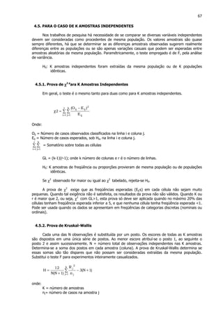 67
4.5. PARA O CASO DE K AMOSTRAS INDEPENDENTES
Nos trabalhos de pesquisa há necessidade de se comparar se diversas variáveis independentes
devem ser consideradas como procedentes de mesma população. Os valores amostrais são quase
sempre diferentes, há que se determinar se as diferenças amostrais observadas sugerem realmente
diferenças entre as populações ou se são apenas variações casuais que podem ser esperadas entre
amostras aleatórias da mesma população. Paramétricamente, o teste empregado é de F, pela análise
de variância.
H0: K amostras independentes foram extraídas da mesma população ou de K populações
idênticas.
4.5.1. Prova de χχχχ2 p
ara K Amostras Independentes
Em geral, o teste é o mesmo tanto para duas como para K amostras independentes.
∑ ∑
= =
−
=χ
r
1i
k
1j ij
2
ijij
E
)EO(
2
Onde:
Oij = Número de casos observados classificados na linha i e coluna j.
Eij = Número de casos esperados, sob H0, na linha i e coluna j.
∑ ∑
= =
r
1i
k
1j
= Somatório sobre todas as células
GL = (k-1)(r-1); onde k número de colunas e r é o número de linhas.
H0: K amostras de freqüência ou proporções provieram de mesma população ou de populações
idênticas.
Se χ2
observado for maior ou igual ao χ2
tabelado, rejeita-se H0.
A prova de χ2
exige que as freqüências esperadas (Eij's) em cada célula não sejam muito
pequenas. Quando tal exigência não é satisfeita, os resultados da prova não são válidos. Quando K ou
r é maior que 2, ou seja, χ2
com GL>1, esta prova só deve ser aplicada quando no máximo 20% das
células tenham freqüência esperada inferior a 5, e que nenhuma célula tenha freqüência esperada <1.
Pode ser usada quando os dados se apresentam em freqüências de categorias discretas (nominais ou
ordinais).
4.5.2. Prova de Kruskal-Wallis
Cada uma das N observações é substituída por um posto. Os escores de todas as K amostras
são dispostos em uma única série de postos. Ao menor escore atribuí-se o posto 1, ao seguinte o
posto 2 e assim sucessivamente. N = número total de observações independentes nas K amostras.
Determina-se a soma dos postos em cada amostra (coluna). A prova de Kruskal-Wallis determina se
essas somas são tão dispares que não possam ser consideradas extraídas da mesma população.
Substitui o teste F para experimentos inteiramente casualizados.
)1N(3
n
R
)1N(N
12
H
k
1j j
2
j
+−
+
= ∑
=
onde:
K = número de amostras
nj= número de casos na amostra j
 