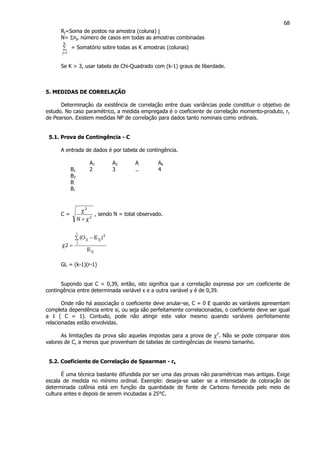68
Rj=Soma de postos na amostra (coluna) j
N= Σnj, número de casos em todas as amostras combinadas
∑
=
k
1j
= Somatório sobre todas as K amostras (colunas)
Se K > 3, usar tabela de Chi-Quadrado com (k-1) graus de liberdade.
5. MEDIDAS DE CORRELAÇÃO
Determinação da existência de correlação entre duas variâncias pode constituir o objetivo de
estudo. No caso paramétrico, a medida empregada é o coeficiente de correlação momento-produto, r,
de Pearson. Existem medidas NP de correlação para dados tanto nominais como ordinais.
5.1. Prova de Contingência - C
A entrada de dados é por tabela de contingência.
A1 A2 A. Ak
B1 2 3 .. 4
B2
B.
Br
C = 2
2
N χ+
χ
, sendo N = total observado.
ij
i
j
2
ijij
E
)EO(
2
∑ −
=χ
GL = (k-1)(r-1)
Supondo que C = 0,39, então, isto significa que a correlação expressa por um coeficiente de
contingência entre determinada variável x e a outra variável y é de 0,39.
Onde não há associação o coeficiente deve anular-se, C = 0 E quando as variáveis apresentam
completa dependência entre si, ou seja são perfeitamente correlacionadas, o coeficiente deve ser igual
a 1 ( C = 1). Contudo, pode não atingir este valor mesmo quando variáveis perfeitamente
relacionadas estão envolvidas.
As limitações da prova são aquelas impostas para a prova de χ2
. Não se pode comparar dois
valores de C, a menos que provenham de tabelas de contingências de mesmo tamanho.
5.2. Coeficiente de Correlação de Spearman - rs
É uma técnica bastante difundida por ser uma das provas não paramétricas mais antigas. Exige
escala de medida no mínimo ordinal. Exemplo: deseja-se saber se a intensidade de coloração de
determinada colônia está em função da quantidade de fonte de Carbono fornecida pelo meio de
cultura antes e depois de serem incubadas a 25°C.
 