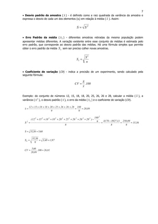 7
• Desvio padrão da amostra ( S ) - é definido como a raiz quadrada da variância da amostra e
expressa o desvio de cada um dos elementos (xi) em relação à média ( x ). Assim:
2
SS =
• Erro Padrão da média ( xS ) - diferentes amostras retiradas da mesma população podem
apresentar médias diferentes. A variação existente entre esse conjunto de médias é estimada pelo
erro padrão, que corresponde ao desvio padrão das médias. Há uma fórmula simples que permite
obter o erro padrão da média xS sem ser preciso colher novas amostras.
n
S
Sx
2
=
• Coeficiente de variação (CV) - indica a precisão de um experimento, sendo calculado pela
seguinte fórmula:
100.
x
S
CV =
Exemplo: do conjunto de números 12, 15, 18, 18, 20, 25, 26, 26 e 28, calcular a média ( x ), a
variância ( 2
S ), o desvio padrão ( S ), o erro da média ( xS ) e o coeficiente de variação (CV).
89,20
9
188
9
282626252018181512
x ==
++++++++
=
36,31
8
89,250
8
11,39274178
8
9
188
)282626252018181512(
S
2
222222222
2
==
−
=
−++++++++
=
60,536,31S ==
87,148,3
9
36,31
Sx ===
81,26100.
89,20
60,5
CV ==
 