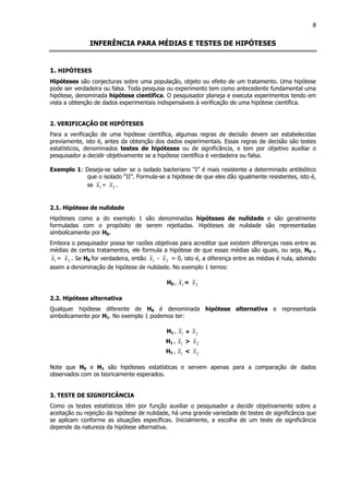 8
INFERÊNCIA PARA MÉDIAS E TESTES DE HIPÓTESES
1. HIPÓTESES
Hipóteses são conjecturas sobre uma população, objeto ou efeito de um tratamento. Uma hipótese
pode ser verdadeira ou falsa. Toda pesquisa ou experimento tem como antecedente fundamental uma
hipótese, denominada hipótese científica. O pesquisador planeja e executa experimentos tendo em
vista a obtenção de dados experimentais indispensáveis à verificação de uma hipótese científica.
2. VERIFICAÇÃO DE HIPÓTESES
Para a verificação de uma hipótese científica, algumas regras de decisão devem ser estabelecidas
previamente, isto é, antes da obtenção dos dados experimentais. Essas regras de decisão são testes
estatísticos, denominados testes de hipóteses ou de significância, e tem por objetivo auxiliar o
pesquisador a decidir objetivamente se a hipótese científica é verdadeira ou falsa.
Exemplo 1: Deseja-se saber se o isolado bacteriano “I” é mais resistente a determinado antibiótico
que o isolado “II”. Formula-se a hipótese de que eles dão igualmente resistentes, isto é,
se 1x = 2x .
2.1. Hipótese de nulidade
Hipóteses como a do exemplo 1 são denominadas hipóteses de nulidade e são geralmente
formuladas com o propósito de serem rejeitadas. Hipóteses de nulidade são representadas
simbolicamente por H0.
Embora o pesquisador possa ter razões objetivas para acreditar que existem diferenças reais entre as
médias de certos tratamentos, ele formula a hipótese de que essas médias são iguais, ou seja, H0 =
1x = 2x . Se H0 for verdadeira, então 1x - 2x = 0, isto é, a diferença entre as médias é nula, advindo
assim a denominação de hipótese de nulidade. No exemplo 1 temos:
H0 : 1x = 2x
2.2. Hipótese alternativa
Qualquer hipótese diferente de H0 é denominada hipótese alternativa e representada
simbolicamente por H1. No exemplo 1 podemos ter:
H1 : 1x ≠≠≠≠ 2x
H1 : 1x > 2x
H1 : 1x < 2x
Note que H0 e H1 são hipóteses estatísticas e servem apenas para a comparação de dados
observados com os teoricamente esperados.
3. TESTE DE SIGNIFICÂNCIA
Como os testes estatísticos têm por função auxiliar o pesquisador a decidir objetivamente sobre a
aceitação ou rejeição da hipótese de nulidade, há uma grande variedade de testes de significância que
se aplicam conforme as situações específicas. Inicialmente, a escolha de um teste de significância
depende da natureza da hipótese alternativa.
 