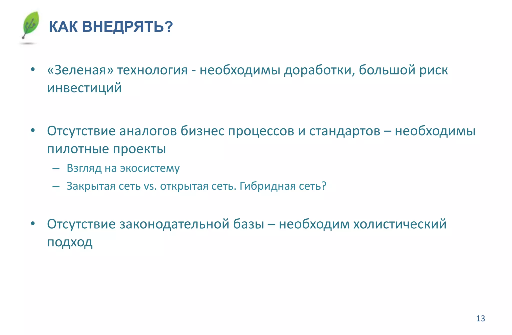 13
КАК ВНЕДРЯТЬ?
• «Зеленая» технология - необходимы доработки, большой риск
инвестиций
• Отсутствие аналогов бизнес процессов и стандартов – необходимы
пилотные проекты
– Взгляд на экосистему
– Закрытая сеть vs. открытая сеть. Гибридная сеть?
• Отсутствие законодательной базы – необходим холистический
подход
 