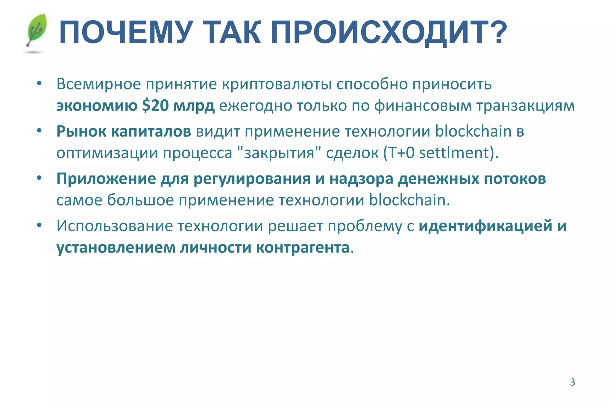 3
ПОЧЕМУ ТАК ПРОИСХОДИТ?
• Всемирное принятие криптовалюты способно приносить
экономию $20 млрд ежегодно только по финансовым транзакциям
• Рынок капиталов видит применение технологии blockchain в
оптимизации процесса "закрытия" сделок (T+0 settlment).
• Приложение для регулирования и надзора денежных потоков
самое большое применение технологии blockchain.
• Использование технологии решает проблему с идентификацией и
установлением личности контрагента.
 