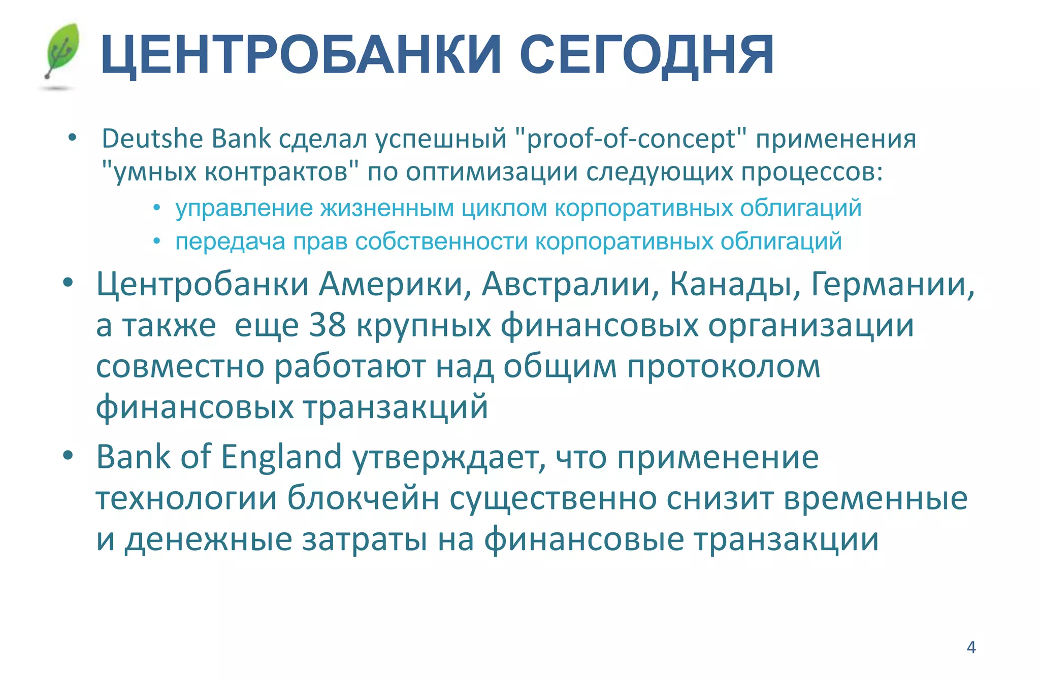 4
ЦЕНТРОБАНКИ СЕГОДНЯ
• Deutshe Bank сделал успешный "proof-of-concept" применения
"умных контрактов" по оптимизации следующих процессов:
• управление жизненным циклом корпоративных облигаций
• передача прав собственности корпоративных облигаций
• Центробанки Америки, Австралии, Канады, Германии,
а также еще 38 крупных финансовых организации
совместно работают над общим протоколом
финансовых транзакций
• Bank of England утверждает, что применение
технологии блокчейн существенно снизит временные
и денежные затраты на финансовые транзакции
 