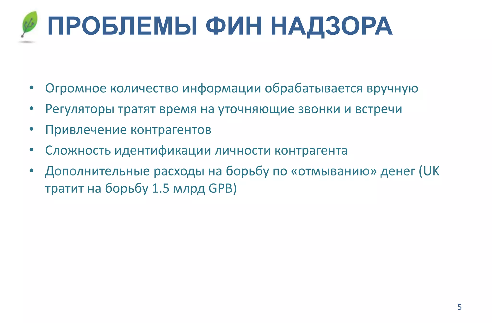 5
ПРОБЛЕМЫ ФИН НАДЗОРА
• Огромное количество информации обрабатывается вручную
• Регуляторы тратят время на уточняющие звонки и встречи
• Привлечение контрагентов
• Сложность идентификации личности контрагента
• Дополнительные расходы на борьбу по «отмыванию» денег (UK
тратит на борьбу 1.5 млрд GPB)
 