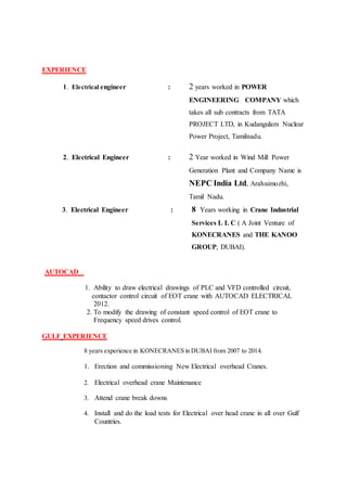 EXPERIENCE
1. Electrical engineer : 2 years worked in POWER
ENGINEERING COMPANY which
takes all sub contracts from TATA
PROJECT LTD, in Kudangulam Nuclear
Power Project, Tamilnadu.
2. Electrical Engineer : 2 Year worked in Wind Mill Power
Generation Plant and Company Name is
NEPC India Ltd, Aralvaimozhi,
Tamil Nadu.
3. Electrical Engineer : 8 Years working in Crane Industrial
Services L L C ( A Joint Venture of
KONECRANES and THE KANOO
GROUP, DUBAI).
AUTOCAD
1. Ability to draw electrical drawings of PLC and VFD controlled circuit,
contactor control circuit of EOT crane with AUTOCAD ELECTRICAL
2012.
2. To modify the drawing of constant speed control of EOT crane to
Frequency speed drives control.
GULF EXPERIENCE
8 years experience in KONECRANES in DUBAI from 2007 to 2014.
1. Erection and commissioning New Electrical overhead Cranes.
2. Electrical overhead crane Maintenance
3. Attend crane break downs
4. Install and do the load tests for Electrical over head crane in all over Gulf
Countries.
 