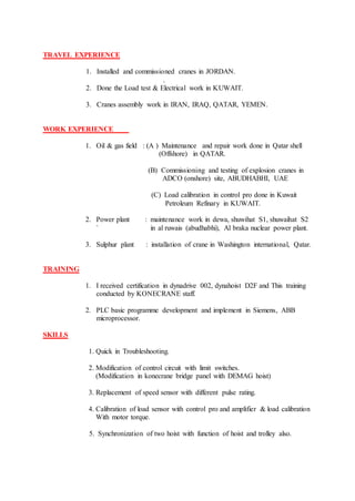 TRAVEL EXPERIENCE
1. Installed and commissioned cranes in JORDAN.
.
2. Done the Load test & Electrical work in KUWAIT.
3. Cranes assembly work in IRAN, IRAQ, QATAR, YEMEN.
WORK EXPERIENCE
1. Oil & gas field : (A ) Maintenance and repair work done in Qatar shell
(Offshore) in QATAR.
(B) Commissioning and testing of explosion cranes in
ADCO (onshore) site, ABUDHABHI, UAE
(C) Load calibration in control pro done in Kuwait
Petroleum Refinary in KUWAIT.
2. Power plant : maintenance work in dewa, shuwihat S1, shuwaihat S2
` in al ruwais (abudhabhi), Al braka nuclear power plant.
3. Sulphur plant : installation of crane in Washington international, Qatar.
TRAINING
1. I received certification in dynadrive 002, dynahoist D2F and This training
conducted by KONECRANE staff.
2. PLC basic programme development and implement in Siemens, ABB
microprocessor.
SKILLS
1. Quick in Troubleshooting.
2. Modification of control circuit with limit switches.
(Modification in konecrane bridge panel with DEMAG hoist)
3. Replacement of speed sensor with different pulse rating.
4. Calibration of load sensor with control pro and amplifier & load calibration
With motor torque.
5. Synchronization of two hoist with function of hoist and trolley also.
 