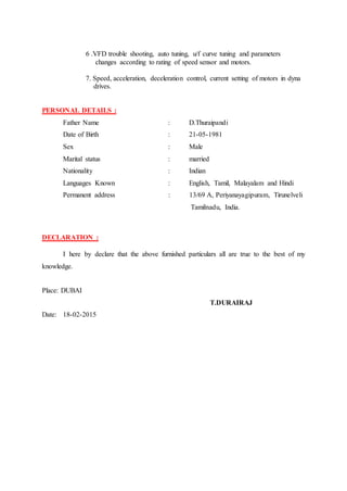 6 .VFD trouble shooting, auto tuning, u/f curve tuning and parameters
changes according to rating of speed sensor and motors.
7. Speed, acceleration, deceleration control, current setting of motors in dyna
drives.
PERSONAL DETAILS :
Father Name : D.Thuraipandi
Date of Birth : 21-05-1981
Sex : Male
Marital status : married
Nationality : Indian
Languages Known : English, Tamil, Malayalam and Hindi
Permanent address : 13/69 A, Periyanayagipuram, Tirunelveli
Tamilnadu, India.
DECLARATION :
I here by declare that the above furnished particulars all are true to the best of my
knowledge.
Place: DUBAI
T.DURAIRAJ
Date: 18-02-2015
 