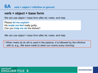 6A verb + object + infinitive or gerund
verb + object + base form
We can use object + base form after let, make, and help.
Please let me explain!
He made me feel really guilty.
Can you help me do the dishes?
We can use object + base form after let, make, and help.
! When make sb do sth is used in the passive, it is followed by the infinitive
with to, e.g., We were made to clean our rooms every morning.
 