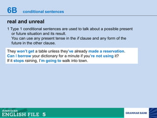 6B conditional sentences
real and unreal
1 Type 1 conditional sentences are used to talk about a possible present
or future situation and its result.
You can use any present tense in the if clause and any form of the
future in the other clause.
They won’t get a table unless they’ve already made a reservation.
Can I borrow your dictionary for a minute if you’re not using it?
If it stops raining, I’m going to walk into town.
 