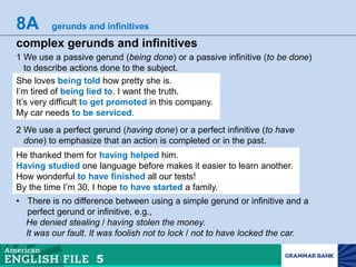 8A gerunds and infinitives
complex gerunds and infinitives
1 We use a passive gerund (being done) or a passive infinitive (to be done)
to describe actions done to the subject.
She loves being told how pretty she is.
I’m tired of being lied to. I want the truth.
It’s very difficult to get promoted in this company.
My car needs to be serviced.
2 We use a perfect gerund (having done) or a perfect infinitive (to have
done) to emphasize that an action is completed or in the past.
He thanked them for having helped him.
Having studied one language before makes it easier to learn another.
How wonderful to have finished all our tests!
By the time I’m 30, I hope to have started a family.
• There is no difference between using a simple gerund or infinitive and a
perfect gerund or infinitive, e.g.,
He denied stealing / having stolen the money.
It was our fault. It was foolish not to lock / not to have locked the car.
 