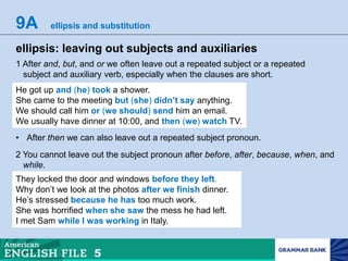 9A ellipsis and substitution
ellipsis: leaving out subjects and auxiliaries
1 After and, but, and or we often leave out a repeated subject or a repeated
subject and auxiliary verb, especially when the clauses are short.
He got up and (he) took a shower.
She came to the meeting but (she) didn’t say anything.
We should call him or (we should) send him an email.
We usually have dinner at 10:00, and then (we) watch TV.
• After then we can also leave out a repeated subject pronoun.
2 You cannot leave out the subject pronoun after before, after, because, when, and
while.
They locked the door and windows before they left.
Why don’t we look at the photos after we finish dinner.
He’s stressed because he has too much work.
She was horrified when she saw the mess he had left.
I met Sam while I was working in Italy.
 