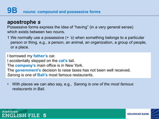 9B nouns: compound and possessive forms
apostrophe s
Possessive forms express the idea of “having” (in a very general sense)
which exists between two nouns.
1 We normally use a possessive (+ ’s) when something belongs to a particular
person or thing, e.g., a person, an animal, an organization, a group of people,
or a place.
I borrowed my father’s car.
I accidentally stepped on the cat’s tail.
The company’s main office is in New York.
The government’s decision to raise taxes has not been well received.
Sarong is one of Bali’s most famous restaurants.
• With places we can also say, e.g., Sarong is one of the most famous
restaurants in Bali.
 