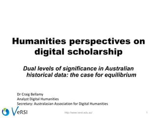 Humanities perspectives on
digital scholarship
Dual levels of significance in Australian
historical data: the case for equilibrium
1http://www.versi.edu.au/
Dr Craig Bellamy
Analyst Digital Humanities
Secretary: Australasian Association for Digital Humanities
 