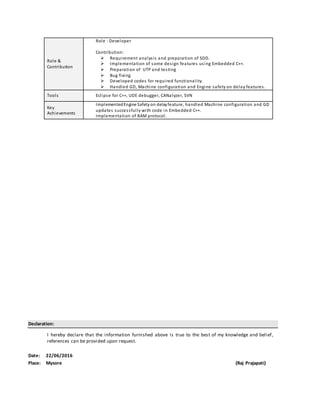 Declaration:
I hereby declare that the information furnished above is true to the best of my knowledge and belief,
references can be provided upon request.
Date: 22/06/2016
Place: Mysore (Raj Prajapati)
Role &
Contribution
Role : Developer
Contribution:
 Requirement analysis and preparation of SDD.
 Implementation of some design features using Embedded C++.
 Preparation of UTP and testing
 Bug fixing
 Developed codes for required functionality.
 Handled GD, Machine configuration and Engine safety on delay features.
Tools Eclipse for C++, UDE debugger, CANalyzer, SVN
Key
Achievements
ImplementedEngine Safety on delayfeature, handled Machine configuration and GD
updates successfully with code in Embedded C++.
Implementation of BAM protocol.
 
