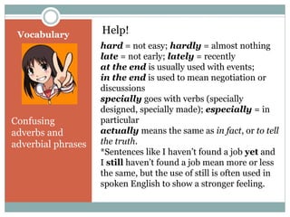 Vocabulary Help! 
Confusing 
adverbs and 
adverbial phrases 
hard = not easy; hardly = almost nothing 
late = not early; lately = recently 
at the end is usually used with events; 
in the end is used to mean negotiation or 
discussions 
specially goes with verbs (specially 
designed, specially made); especially = in 
particular 
actually means the same as in fact, or to tell 
the truth. 
*Sentences like I haven’t found a job yet and 
I still haven’t found a job mean more or less 
the same, but the use of still is often used in 
spoken English to show a stronger feeling. 
 