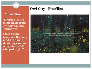 Music Time 
"Fireflies" is the 
debut single from 
Owl City's album 
Ocean Eyes. 
Adam Young 
described the song 
as "A little song 
about bugs and not 
being able to fall 
asleep at night." 
Owl City - Fireflies 
 
