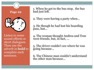 Page 29 
Listen to some 
sound effects or 
short dialogues. 
Then use the 
adverb in bold to 
complete each 
sentence. 
1. When he got to the bus stop, the bus 
had just left. 
2. They were having a party when… 
3. He though he had lost his boarding 
pass, but… 
4. The woman thought Andrea and Tom 
were friends, but, in fact, … 
5. The driver couldn’t see where he was 
going because… 
6. The Chinese man couldn’t understand 
the other man because… 
 