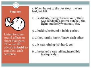 Page 29 
Listen to some 
sound effects or 
short dialogues. 
Then use the 
adverb in bold to 
complete each 
sentence. 
1. When he got to the bus stop, the bus 
had just left. 
2. …suddenly, the lights went out / there 
was suddenly a power outage / the 
lights suddenly went out / etc. 
3. …luckily, he found it in his pocket. 
4. …they hardly know / knew each other. 
5. …it was raining (so) hard, etc. 
6. …he talked / was talking incredibly 
fast/quickly. 
 