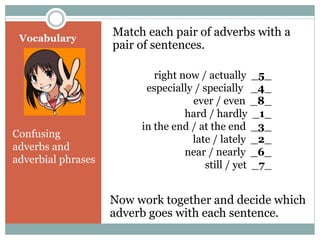 Vocabulary 
Match each pair of adverbs with a 
pair of sentences. 
Confusing 
adverbs and 
adverbial phrases 
right now / actually _5_ 
especially / specially _4_ 
ever / even _8_ 
hard / hardly _1_ 
in the end / at the end _3_ 
late / lately _2_ 
near / nearly _6_ 
still / yet _7_ 
Now work together and decide which 
adverb goes with each sentence. 
 
