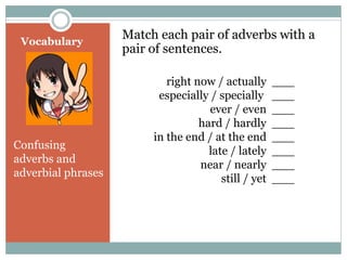 Vocabulary 
Match each pair of adverbs with a 
pair of sentences. 
Confusing 
adverbs and 
adverbial phrases 
right now / actually ___ 
especially / specially ___ 
ever / even ___ 
hard / hardly ___ 
in the end / at the end ___ 
late / lately ___ 
near / nearly ___ 
still / yet ___ 
 