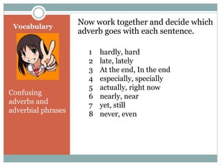 Vocabulary 
Now work together and decide which 
adverb goes with each sentence. 
Confusing 
adverbs and 
adverbial phrases 
1 hardly, hard 
2 late, lately 
3 At the end, In the end 
4 especially, specially 
5 actually, right now 
6 nearly, near 
7 yet, still 
8 never, even 
 