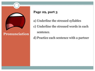 Pronunciation 
Page 29, part 3 
a) Underline the stressed syllables 
c) Underline the stressed words in each 
sentence. 
d) Practice each sentence with a partner 
 