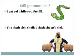 Still got some time? 
 I eat eel while you feel ill. 
 The sixth sick sheik’s sixth sheep’s sick. 
