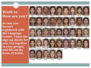 Week 12 
How are you? 
In case you 
haven’t 
registered with 
the Language 
Center, I have the 
sign-up sheets for 
you. Get together 
in your groups, 
and fill out the 
form. PLEASE. 
 