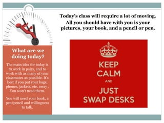 What are we 
doing today? 
The main idea for today is 
to work in pairs, and to 
work with as many of your 
classmates as possible. It’s 
best if you put your bags, 
phones, jackets, etc. away . 
You won’t need them. 
You will need your book, a 
pen/pencil and willingness 
to talk. 
Today’s class will require a lot of moving. 
All you should have with you is your 
pictures, your book, and a pencil or pen. 
 