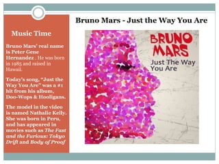 Music Time 
Bruno Mars’ real name 
is Peter Gene 
Hernandez . He was born 
in 1985 and raised in 
Hawaii. 
Today’s song, “Just the 
Way You Are” was a #1 
hit from his album, 
Doo-Wops & Hooligans. 
The model in the video 
is named Nathalie Kelly. 
She was born in Peru, 
and has appeared in 
movies such as The Fast 
and the Furious: Tokyo 
Drift and Body of Proof 
Bruno Mars - Just the Way You Are 
 