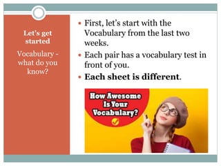 Let’s get 
started 
Vocabulary - 
what do you 
know? 
 First, let’s start with the 
Vocabulary from the last two 
weeks. 
 Each pair has a vocabulary test in 
front of you. 
 Each sheet is different. 
 