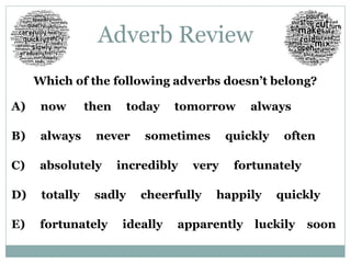 Adverb Review 
Which of the following adverbs doesn’t belong? 
A) now then today tomorrow always 
B) always never sometimes quickly often 
C) absolutely incredibly very fortunately 
D) totally sadly cheerfully happily quickly 
E) fortunately ideally apparently luckily soon 
 