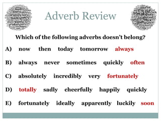 Adverb Review 
Which of the following adverbs doesn’t belong? 
A) now then today tomorrow always 
B) always never sometimes quickly often 
C) absolutely incredibly very fortunately 
D) totally sadly cheerfully happily quickly 
E) fortunately ideally apparently luckily soon 
 