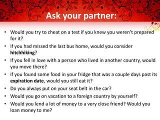 Ask your partner:
• Would you try to cheat on a test if you knew you weren’t prepared
for it?
• If you had missed the last bus home, would you consider
hitchhiking?
• If you fell in love with a person who lived in another country, would
you move there?
• If you found some food in your fridge that was a couple days past its
expiration date, would you still eat it?
• Do you always put on your seat belt in the car?
• Would you go on vacation to a foreign country by yourself?
• Would you lend a lot of money to a very close friend? Would you
loan money to me?
 